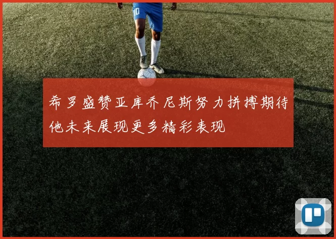 希罗盛赞亚库乔尼斯努力拼搏期待他未来展现更多精彩表现