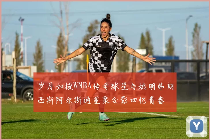 岁月如梭WNBA传奇球星与姚明弗朗西斯阿尔斯通重聚合影回忆青春