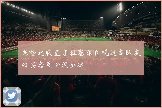 老哈达威直言拉塞尔自视过高队友对其态度冷淡如冰