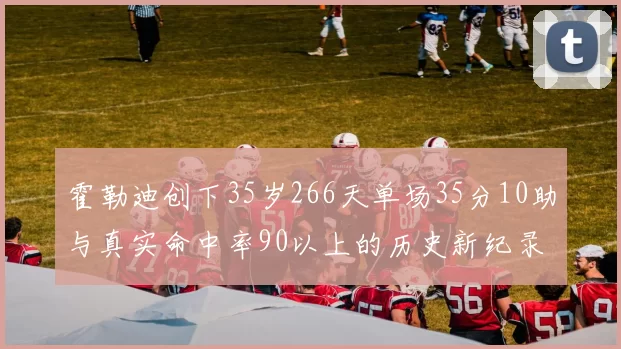 霍勒迪创下35岁266天单场35分10助与真实命中率90以上的历史新纪录