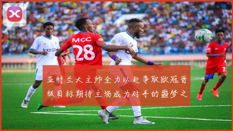 亚特兰大主帅全力以赴争取欧冠晋级目标期待主场成为对手的噩梦之地