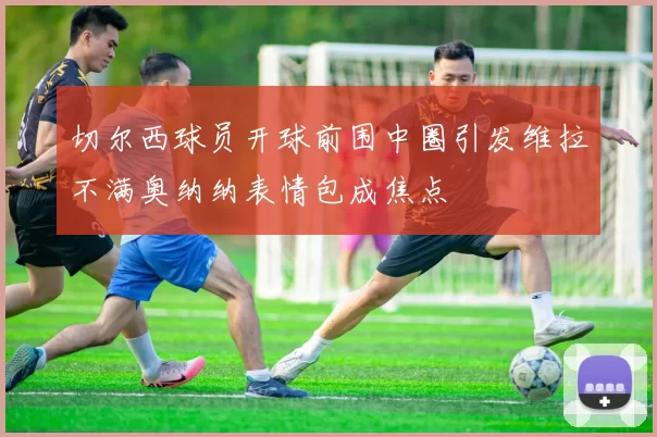 切尔西球员开球前围中圈引发维拉不满奥纳纳表情包成焦点