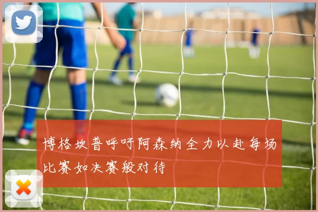 博格坎普呼吁阿森纳全力以赴每场比赛如决赛般对待