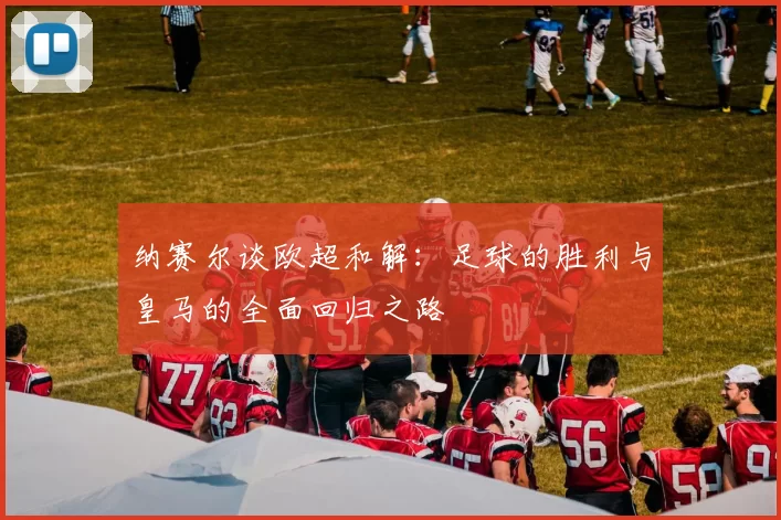 纳赛尔谈欧超和解：足球的胜利与皇马的全面回归之路