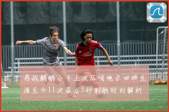 再战鹈鹕小卡上次压哨绝杀回顾生涯至今11次最后5秒制胜时刻解析