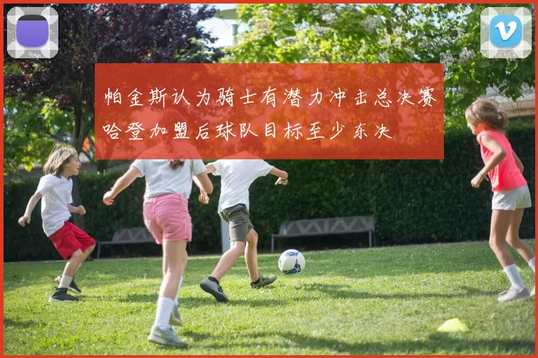帕金斯认为骑士有潜力冲击总决赛哈登加盟后球队目标至少东决
