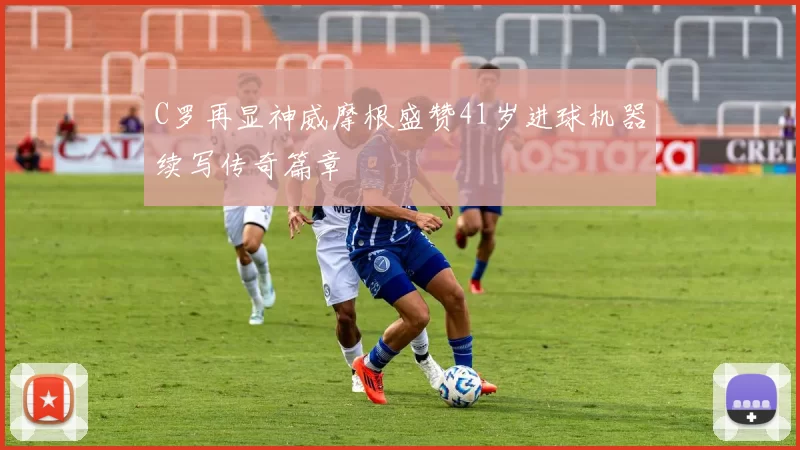 C罗再显神威摩根盛赞41岁进球机器续写传奇篇章