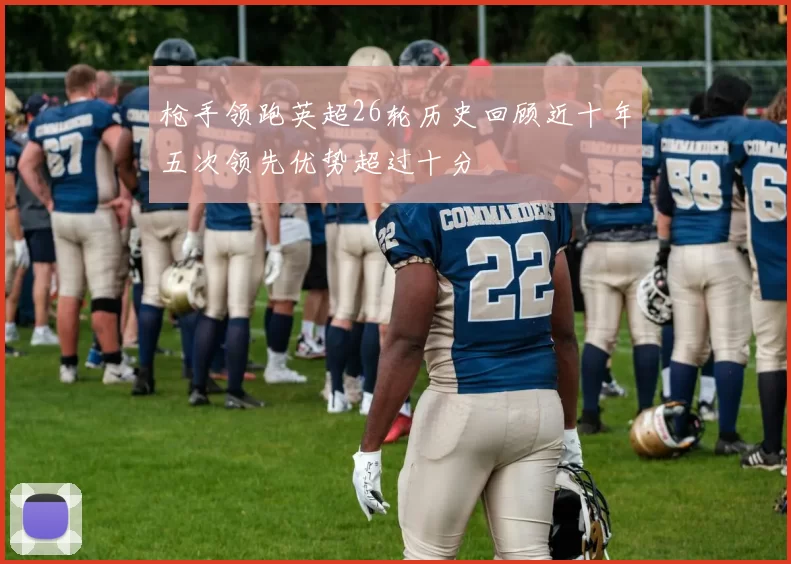 枪手领跑英超26轮历史回顾近十年五次领先优势超过十分