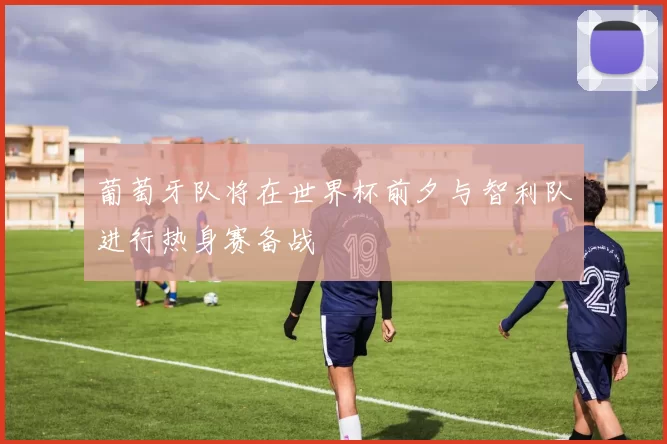 葡萄牙队将在世界杯前夕与智利队进行热身赛备战