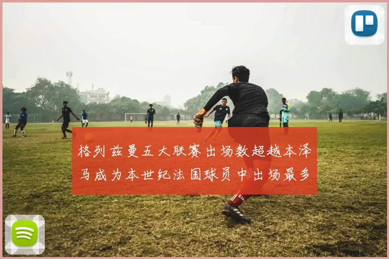 格列兹曼五大联赛出场数超越本泽马成为本世纪法国球员中出场最多者