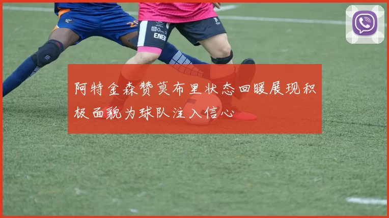 阿特金森赞莫布里状态回暖展现积极面貌为球队注入信心