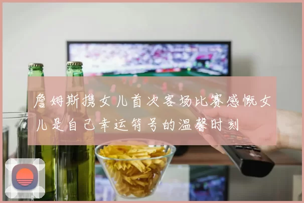 詹姆斯携女儿首次客场比赛感慨女儿是自己幸运符号的温馨时刻