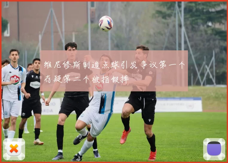 维尼修斯制造点球引发争议第一个存疑第二个被指假摔