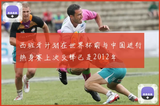 西班牙计划在世界杯前与中国进行热身赛上次交锋已是2012年