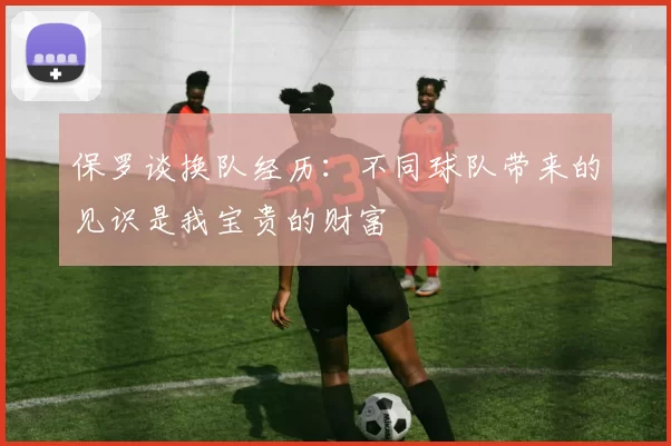 保罗谈换队经历：不同球队带来的见识是我宝贵的财富