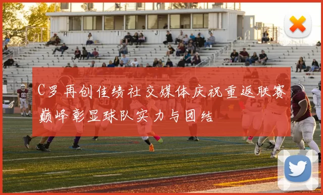 C罗再创佳绩社交媒体庆祝重返联赛巅峰彰显球队实力与团结