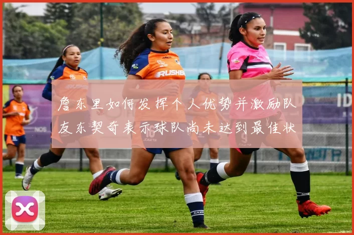 詹东里如何发挥个人优势并激励队友东契奇表示球队尚未达到最佳状态