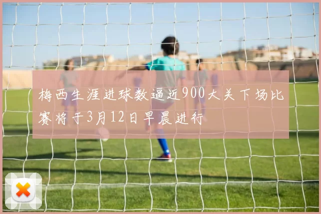 梅西生涯进球数逼近900大关下场比赛将于3月12日早晨进行