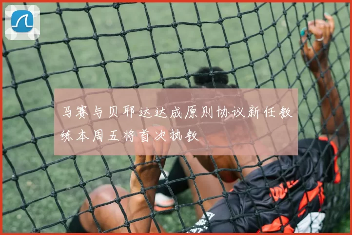 马赛与贝耶达达成原则协议新任教练本周五将首次执教