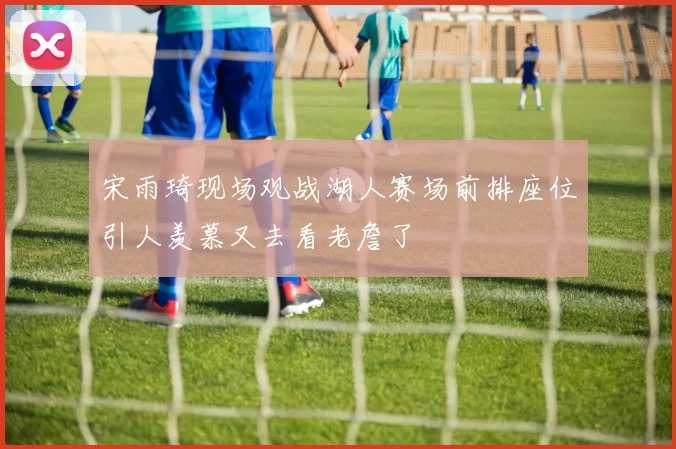 宋雨琦现场观战湖人赛场前排座位引人羡慕又去看老詹了