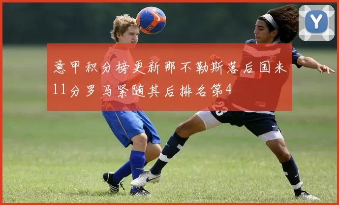 意甲积分榜更新那不勒斯落后国米11分罗马紧随其后排名第4
