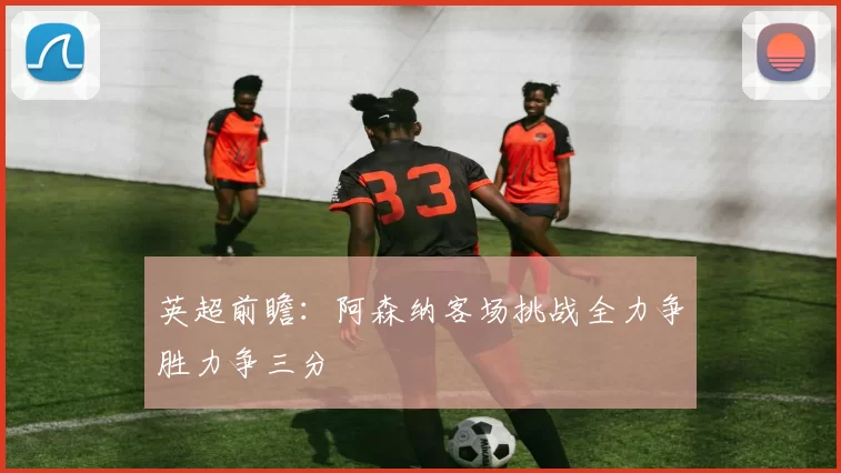 英超前瞻：阿森纳客场挑战全力争胜力争三分