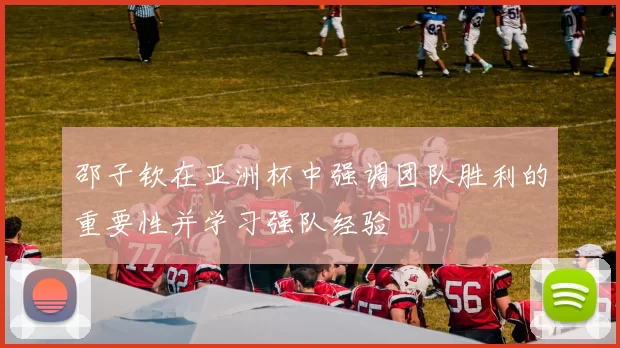 邵子钦在亚洲杯中强调团队胜利的重要性并学习强队经验