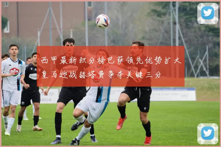 西甲最新积分榜巴萨领先优势扩大皇马迎战赫塔费争夺关键三分