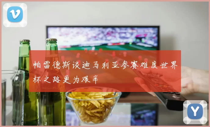 帕雷德斯谈迪马利亚参赛难度世界杯之路更为艰辛