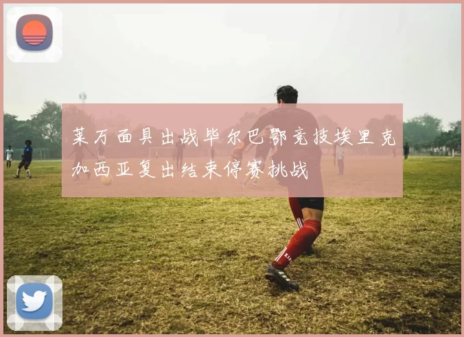 莱万面具出战毕尔巴鄂竞技埃里克加西亚复出结束停赛挑战